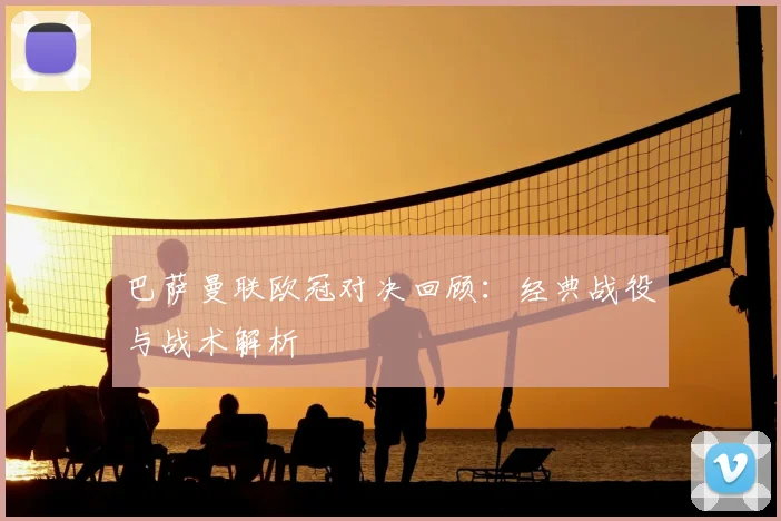 巴萨曼联欧冠对决回顾：经典战役与战术解析