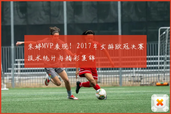 朱婷MVP表现！2017年女排欧冠决赛技术统计与精彩集锦