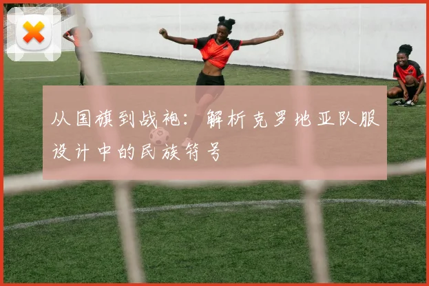 从国旗到战袍：解析克罗地亚队服设计中的民族符号