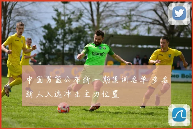 中国男篮公布新一期集训名单 多名新人入选冲击主力位置