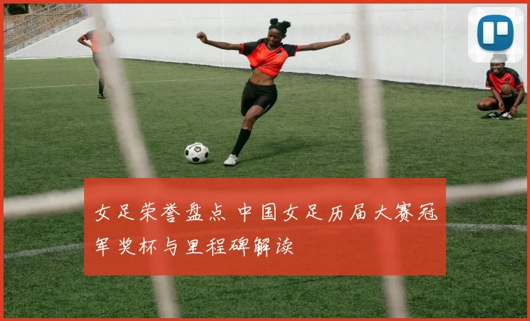女足荣誉盘点 中国女足历届大赛冠军奖杯与里程碑解读