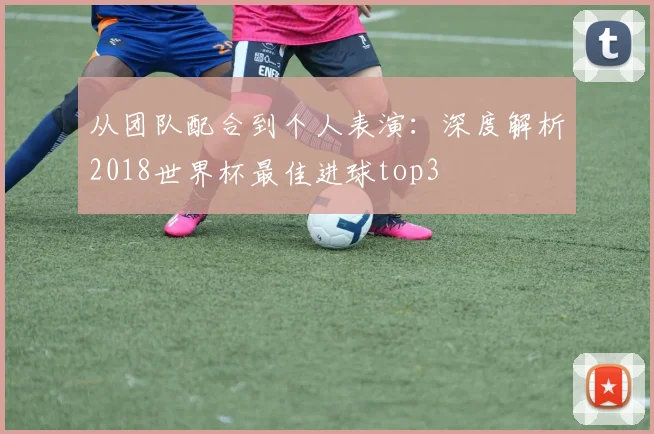 从团队配合到个人表演：深度解析2018世界杯最佳进球top3