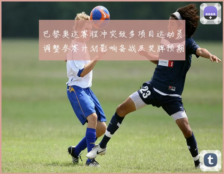 巴黎奥运赛程冲突致多项目运动员调整参赛计划影响备战及奖牌预期