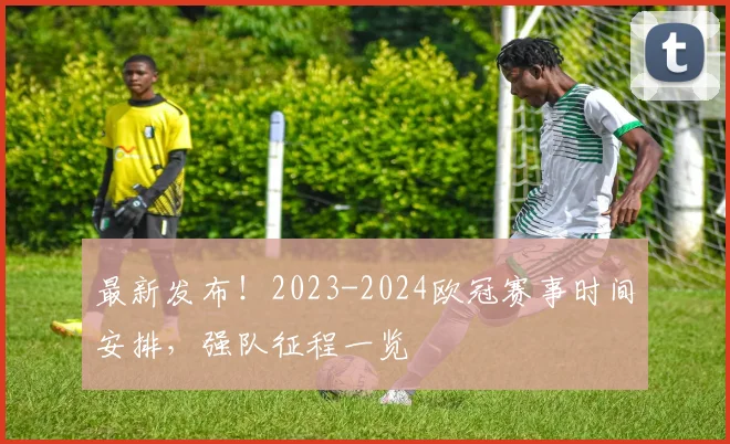 最新发布！2023-2024欧冠赛事时间安排，强队征程一览