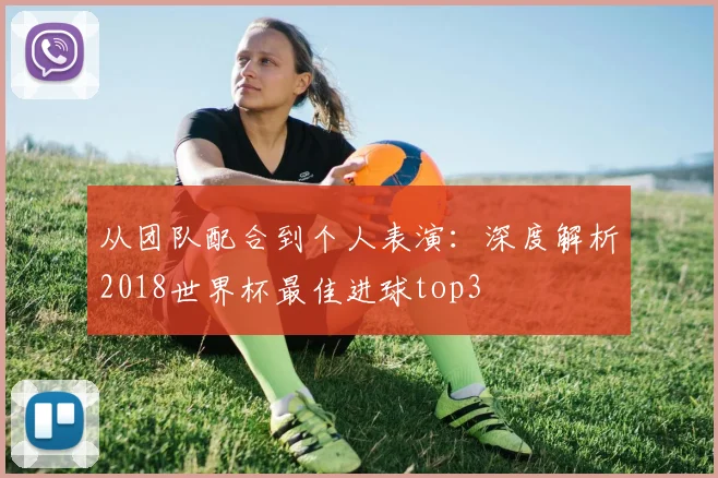 从团队配合到个人表演：深度解析2018世界杯最佳进球top3