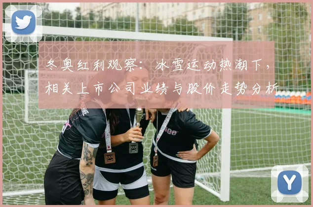 冬奥红利观察：冰雪运动热潮下，相关上市公司业绩与股价走势分析