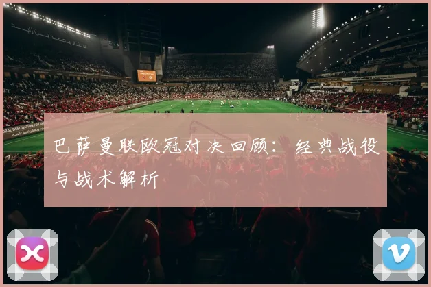 巴萨曼联欧冠对决回顾：经典战役与战术解析