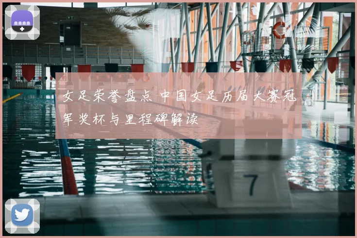 女足荣誉盘点 中国女足历届大赛冠军奖杯与里程碑解读